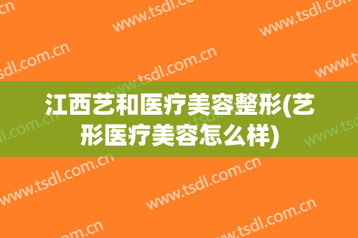 江西艺和医疗美容整形(艺形医疗美容怎么样)