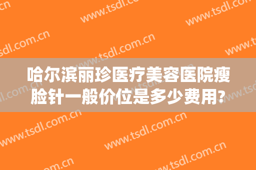 哈尔滨丽珍医疗美容医院瘦脸针一般价位是多少费用?好不好?(哈尔滨瘦脸针价格多少钱)