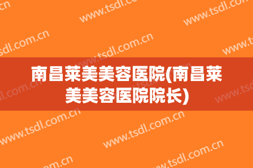 南昌莱美美容医院(南昌莱美美容医院院长)