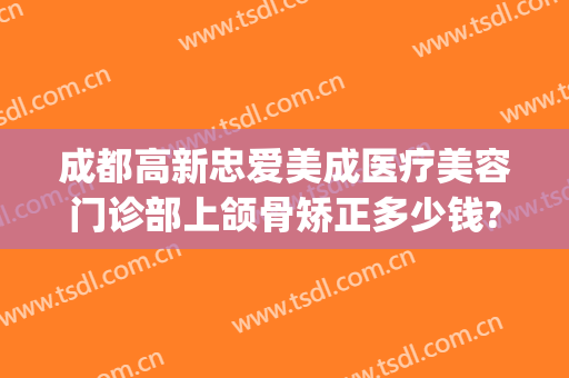 成都高新忠爱美成医疗美容门诊部上颌骨矫正多少钱?好不好?(成都正颌手术医院)