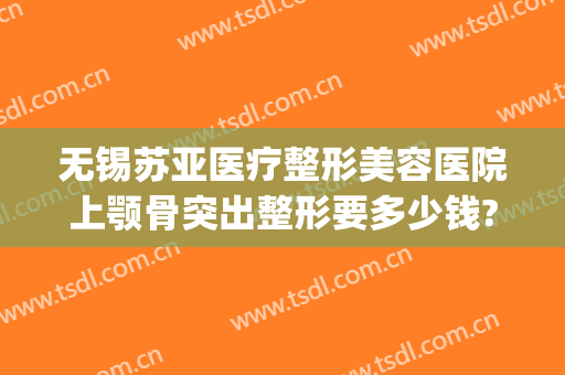 无锡苏亚医疗整形美容医院上颚骨突出整形要多少钱?怎么样?(苏州面部整形医院)