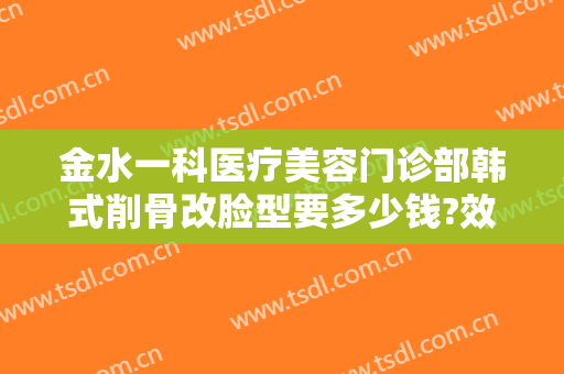 金水一科医疗美容门诊部韩式削骨改脸型要多少钱?效果怎么样?