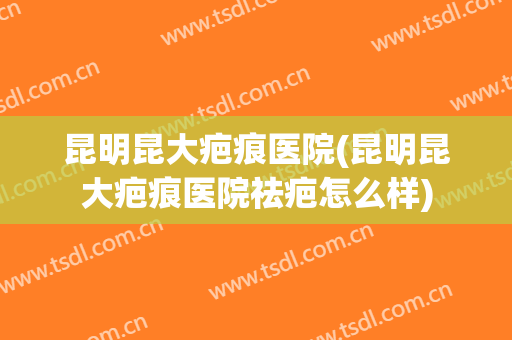 昆明昆大疤痕医院(昆明昆大疤痕医院祛疤怎么样)