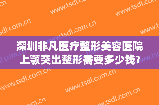 深圳非凡医疗整形美容医院上颚突出整形需要多少钱?怎么样?(深圳非凡美容整形医院地址)