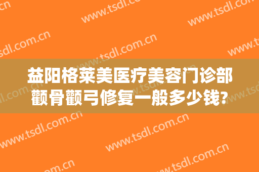 益阳格莱美医疗美容门诊部颧骨颧弓修复一般多少钱?需要多久恢复?(整容颧骨颧弓多少钱)