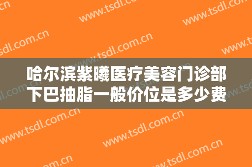哈尔滨紫曦医疗美容门诊部下巴抽脂一般价位是多少费用?有哪些优势?