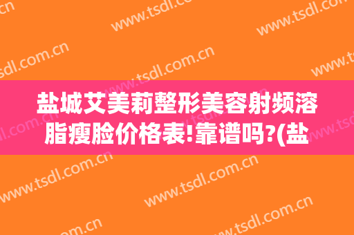 盐城艾美莉整形美容射频溶脂瘦脸价格表!靠谱吗?(盐城市艾美莉整形美容医院地址)