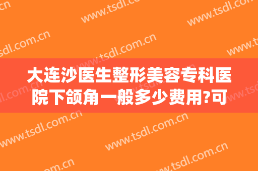 大连沙医生整形美容专科医院下颌角一般多少费用?可靠吗?(大连沙医生双眼皮谁割的好)