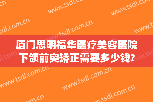 厦门思明福华医疗美容医院下颌前突矫正需要多少钱?贵不贵?(厦门美莱牙齿矫正)