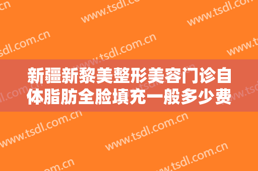 新疆新黎美整形美容门诊自体脂肪全脸填充一般多少费用?需要多久恢复?