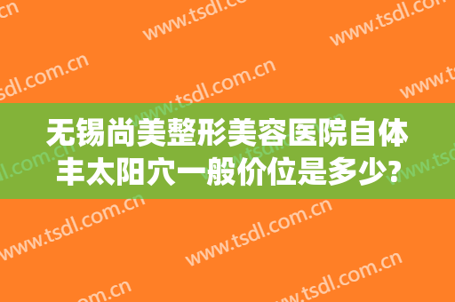 无锡尚美整形美容医院自体丰太阳穴一般价位是多少?可靠吗?(无锡面部整形价格)
