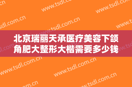 北京瑞丽天承医疗美容下颌角肥大整形大楷需要多少钱?贵不贵?