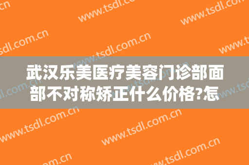 武汉乐美医疗美容门诊部面部不对称矫正什么价格?怎么样?(武汉乐美医疗美容医院怎么样)