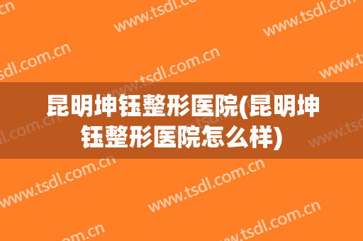 昆明坤钰整形医院(昆明坤钰整形医院怎么样)