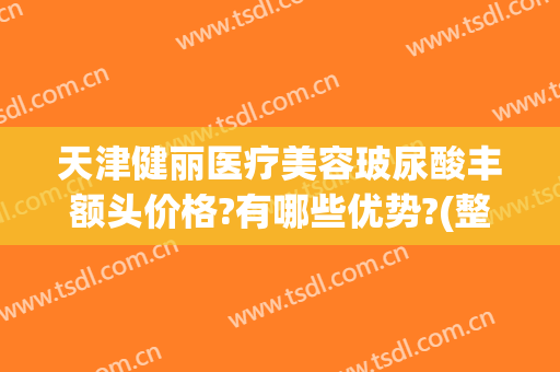 天津健丽医疗美容玻尿酸丰额头价格?有哪些优势?(整形医院玻尿酸价格)