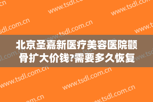 北京圣嘉新医疗美容医院颧骨扩大价钱?需要多久恢复?(颧骨手术多久能完全恢复圣嘉新)