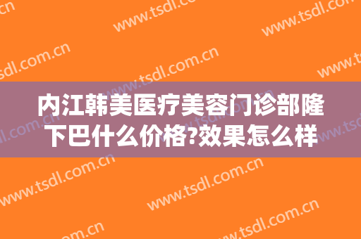 内江韩美医疗美容门诊部隆下巴什么价格?效果怎么样?(内江美容整形医院)