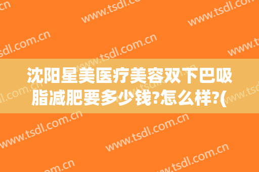 沈阳星美医疗美容双下巴吸脂减肥要多少钱?怎么样?(沈阳星美医疗美容优惠)