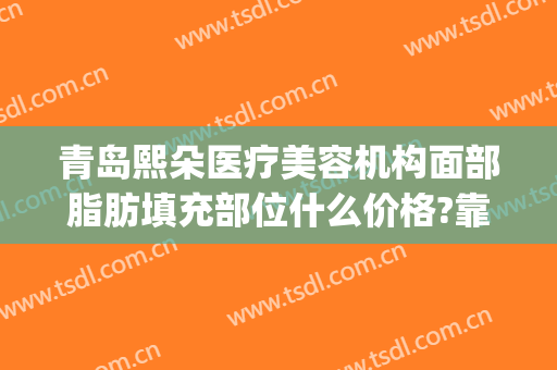 青岛熙朵医疗美容机构面部脂肪填充部位什么价格?靠谱吗?(面部脂肪填充哪家好)