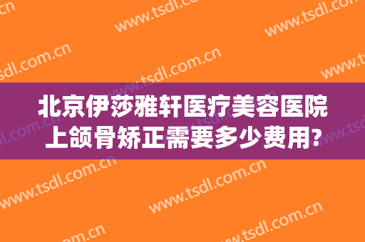 北京伊莎雅轩医疗美容医院上颌骨矫正需要多少费用?效果怎么样?(下颌矫正费用)