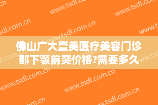 佛山广大壹美医疗美容门诊部下颚前突价格?需要多久恢复?(佛山广大壹美整形)