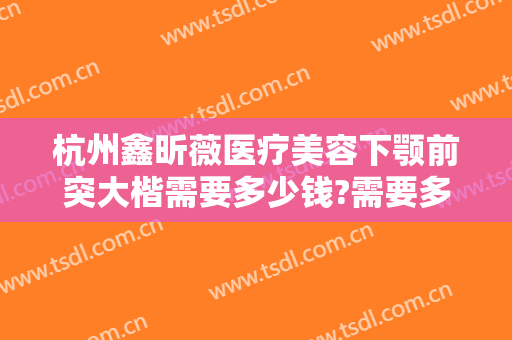 杭州鑫昕薇医疗美容下颚前突大楷需要多少钱?需要多久恢复?