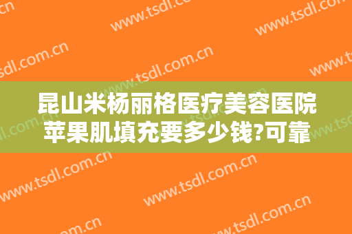 昆山米杨丽格医疗美容医院苹果肌填充要多少钱?可靠吗?