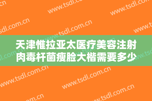 天津惟拉亚太医疗美容注射肉毒杆菌瘦脸大楷需要多少费用?可靠吗?