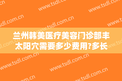 兰州韩美医疗美容门诊部丰太阳穴需要多少费用?多长时间恢复?(兰州韩美整形医院)