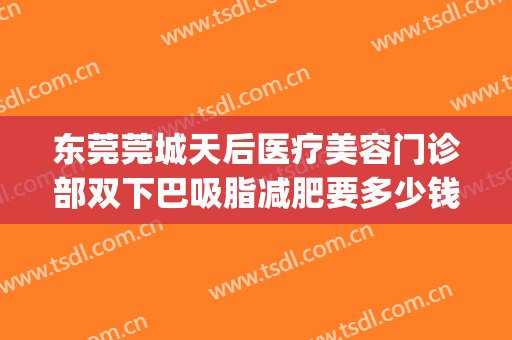 东莞莞城天后医疗美容门诊部双下巴吸脂减肥要多少钱?靠谱吗?(东莞天后整容医院怎么样)