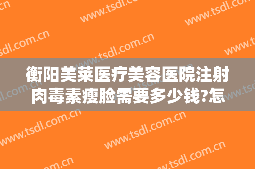 衡阳美莱医疗美容医院注射肉毒素瘦脸需要多少钱?怎么样?(肉毒瘦脸针多少钱一针)
