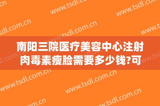 南阳三院医疗美容中心注射肉毒素瘦脸需要多少钱?可靠吗?(南阳瘦脸针多少钱)