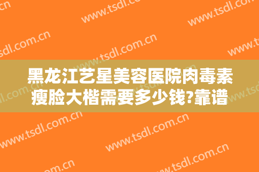 黑龙江艺星美容医院肉毒素瘦脸大楷需要多少钱?靠谱吗?