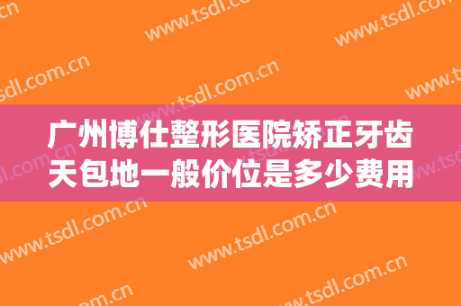 广州博仕整形医院矫正牙齿天包地一般价位是多少费用?靠谱吗?(牙齿天包地矫正大概要花费多少钱)