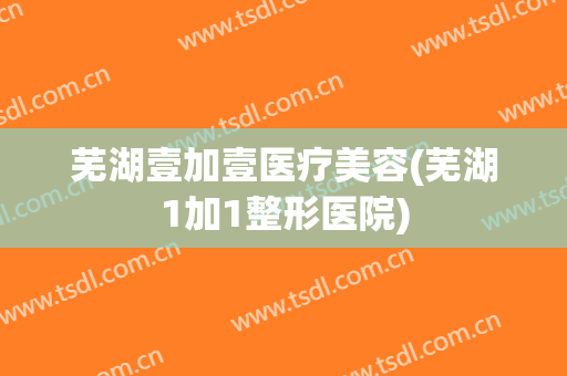 芜湖壹加壹医疗美容(芜湖1加1整形医院)