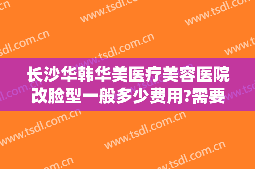 长沙华韩华美医疗美容医院改脸型一般多少费用?需要多久恢复?(长沙华韩华美医疗美容医院怎么样)