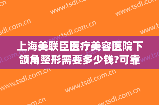 上海美联臣医疗美容医院下颌角整形需要多少钱?可靠吗?(上海下颌角整形价格贵吗)
