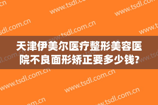 天津伊美尔医疗整形美容医院不良面形矫正要多少钱?好不好?(天津伊美尔整形价格)