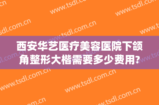 西安华艺医疗美容医院下颌角整形大楷需要多少费用?可靠吗?(西安华艺医疗美容医院正规吗)