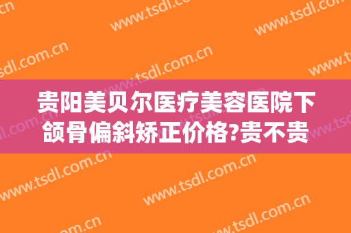贵阳美贝尔医疗美容医院下颌骨偏斜矫正价格?贵不贵?(贵阳美贝尔医疗美容医院下颌骨偏斜矫正价格?贵不贵呀)