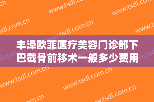 丰泽欧菲医疗美容门诊部下巴截骨前移术一般多少费用?有哪些优势?(下巴歪斜手术多少钱)