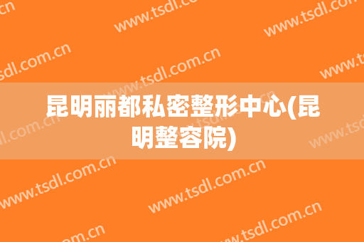 昆明丽都私密整形中心(昆明整容院)