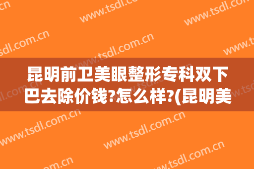 昆明前卫美眼整形专科双下巴去除价钱?怎么样?(昆明美眼专科整形美容怎么样)