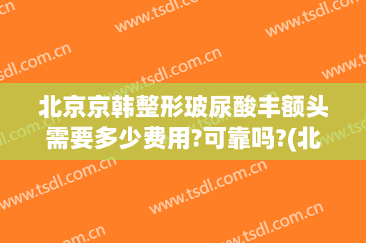北京京韩整形玻尿酸丰额头需要多少费用?可靠吗?(北京京韩整形价格)
