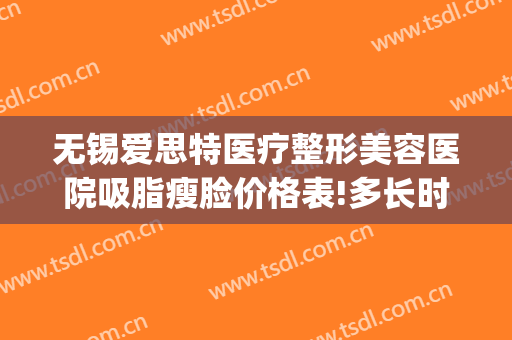 无锡爱思特医疗整形美容医院吸脂瘦脸价格表!多长时间恢复?(苏州瘦脸爱思特好不好)
