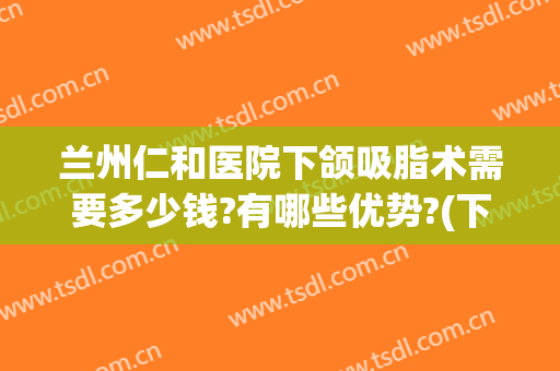 兰州仁和医院下颌吸脂术需要多少钱?有哪些优势?(下颌吸脂费用)