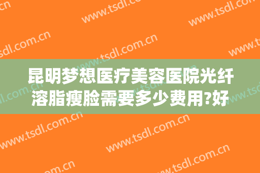 昆明梦想医疗美容医院光纤溶脂瘦脸需要多少费用?好不好?(昆明梦想整形抽脂)