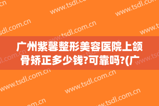 广州紫馨整形美容医院上颌骨矫正多少钱?可靠吗?(广州紫磬整形医院怎么样)