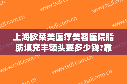 上海欧莱美医疗美容医院脂肪填充丰额头要多少钱?靠谱吗?(华美美莱脂肪填充脸部多少钱)
