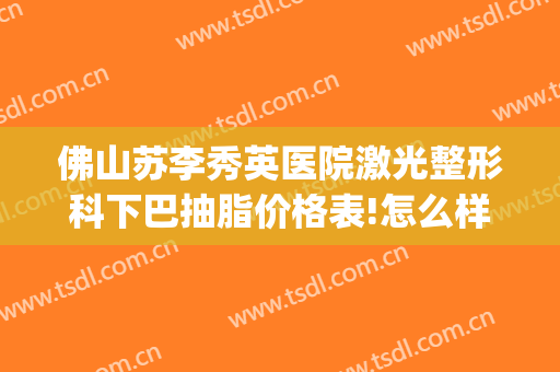 佛山苏李秀英医院激光整形科下巴抽脂价格表!怎么样?(佛山李秀英美容医院)